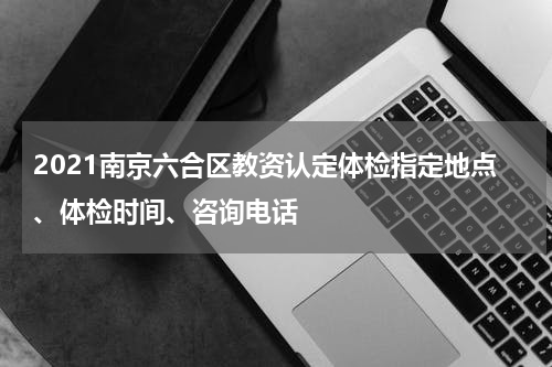 2021南京六合区教资认定体检指定地点、体检时间、咨询电话