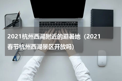 2021杭州西湖附近的避暑地（2021春节杭州西湖景区开放吗）