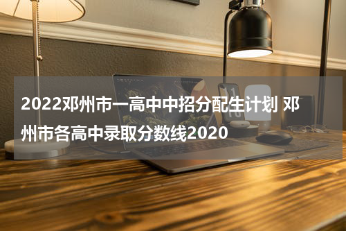 2022邓州市一高中中招分配生计划 邓州市各高中录取分数线2020