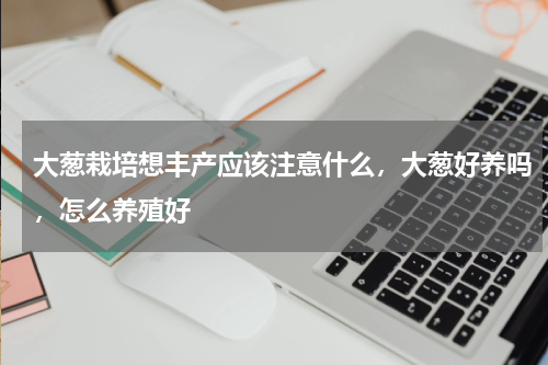 大葱栽培想丰产应该注意什么，大葱好养吗，怎么养殖好