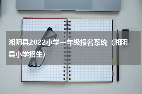 湘阴县2022小学一年级报名系统（湘阴县小学招生）
