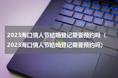 2023海口情人节结婚登记需要预约吗（2023海口情人节结婚登记需要预约吗）
