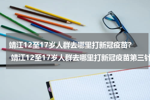 靖江12至17岁人群去哪里打新冠疫苗? 靖江12至17岁人群去哪里打新冠疫苗第三针