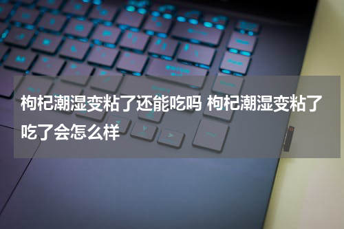 枸杞潮湿变粘了还能吃吗 枸杞潮湿变粘了吃了会怎么样
