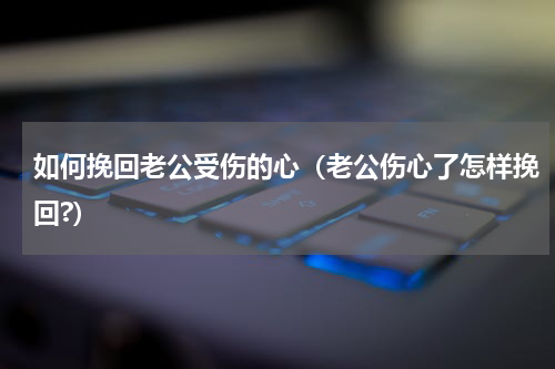 如何挽回老公受伤的心（老公伤心了怎样挽回?）