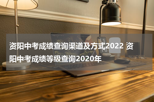资阳中考成绩查询渠道及方式2022 资阳中考成绩等级查询2020年