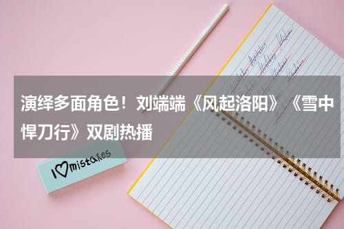 演绎多面角色！刘端端《风起洛阳》《雪中悍刀行》双剧热播