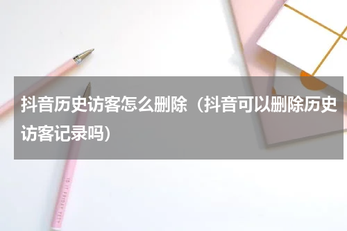 抖音历史访客怎么删除（抖音可以删除历史访客记录吗）