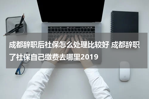 成都辞职后社保怎么处理比较好 成都辞职了社保自己缴费去哪里2019