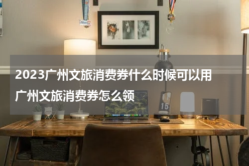 2023广州文旅消费券什么时候可以用 广州文旅消费券怎么领
