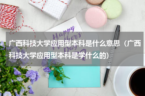 广西科技大学应用型本科是什么意思（广西科技大学应用型本科是学什么的）
