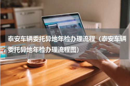 泰安车辆委托异地年检办理流程（泰安车辆委托异地年检办理流程图）