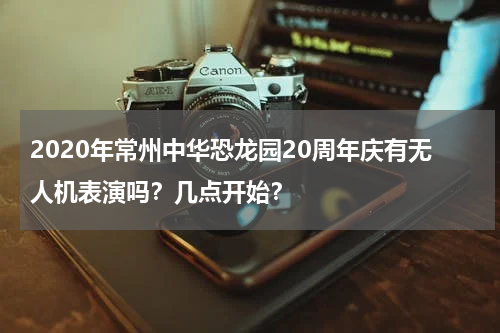 2020年常州中华恐龙园20周年庆有无人机表演吗？几点开始？