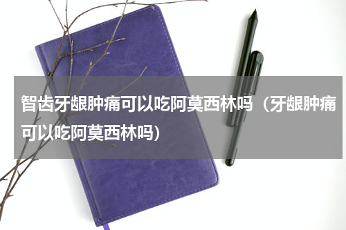 智齿牙龈肿痛可以吃阿莫西林吗（牙龈肿痛可以吃阿莫西林吗）