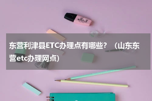 东营利津县ETC办理点有哪些？（山东东营etc办理网点）