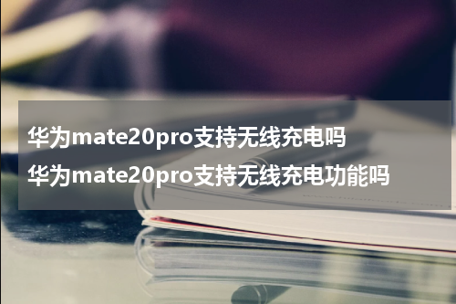 华为mate20pro支持无线充电吗 华为mate20pro支持无线充电功能吗