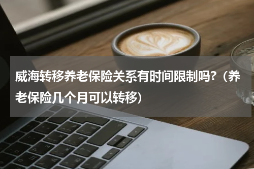 威海转移养老保险关系有时间限制吗?（养老保险几个月可以转移）