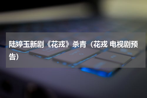陆婷玉新剧《花戎》杀青（花戎 电视剧预告）