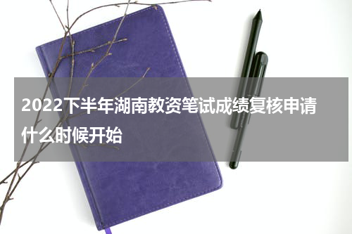 2022下半年湖南教资笔试成绩复核申请什么时候开始