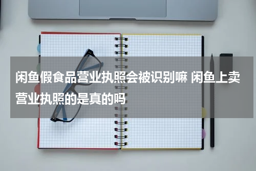 闲鱼假食品营业执照会被识别嘛 闲鱼上卖营业执照的是真的吗