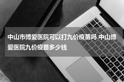 中山市博爱医院可以打九价疫苗吗 中山博爱医院九价疫苗多少钱