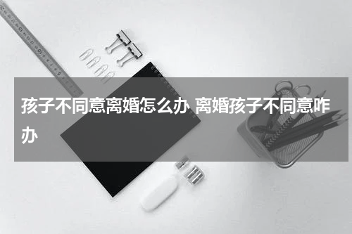 孩子不同意离婚怎么办 离婚孩子不同意咋办