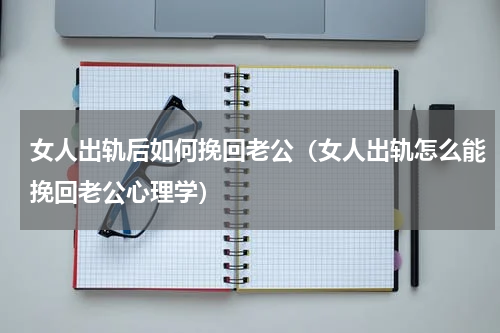 女人出轨后如何挽回老公（女人出轨怎么能挽回老公心理学）
