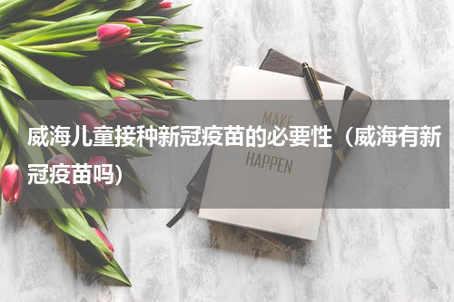 威海儿童接种新冠疫苗的必要性（威海有新冠疫苗吗）