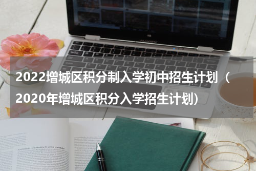 2022增城区积分制入学初中招生计划（2020年增城区积分入学招生计划）