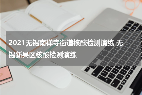 2021无锡南禅寺街道核酸检测演练 无锡新吴区核酸检测演练