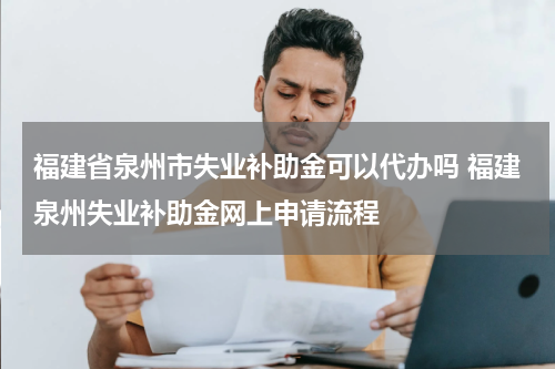 福建省泉州市失业补助金可以代办吗 福建泉州失业补助金网上申请流程