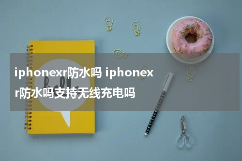 iphonexr防水吗 iphonexr防水吗支持无线充电吗