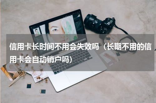 信用卡长时间不用会失效吗（长期不用的信用卡会自动销户吗）