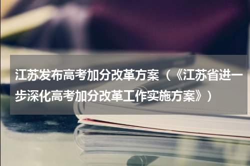 江苏发布高考加分改革方案（《江苏省进一步深化高考加分改革工作实施方案》）