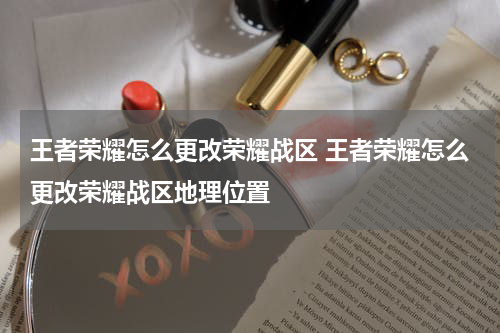 王者荣耀怎么更改荣耀战区 王者荣耀怎么更改荣耀战区地理位置