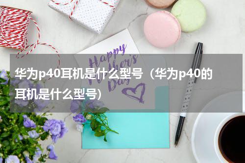 华为p40耳机是什么型号（华为p40的耳机是什么型号）