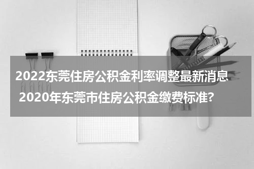 2022东莞住房公积金利率调整最新消息 2020年东莞市住房公积金缴费标准?