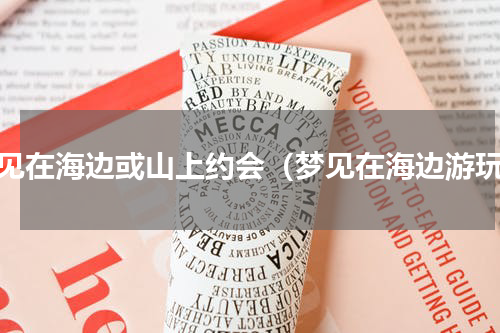 梦见在海边或山上约会（梦见在海边游玩）