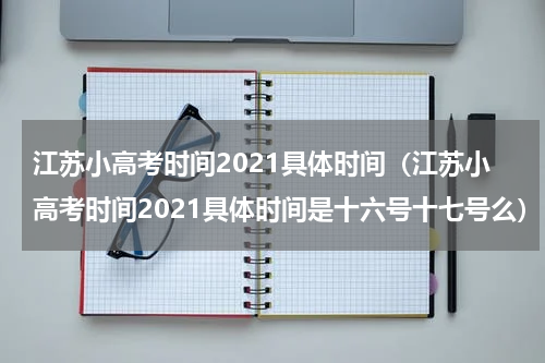江苏小高考时间2021具体时间（江苏小高考时间2021具体时间是十六号十七号么）