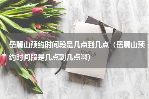 岳麓山预约时间段是几点到几点（岳麓山预约时间段是几点到几点啊）