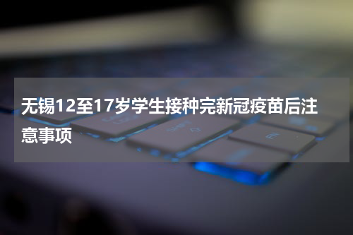 无锡12至17岁学生接种完新冠疫苗后注意事项