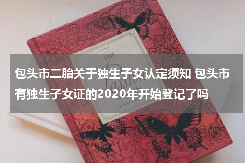 包头市二胎关于独生子女认定须知 包头市有独生子女证的2020年开始登记了吗