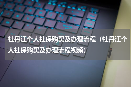 牡丹江个人社保购买及办理流程（牡丹江个人社保购买及办理流程视频）