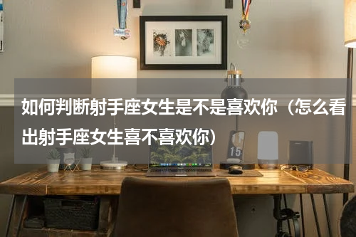 如何判断射手座女生是不是喜欢你（怎么看出射手座女生喜不喜欢你）