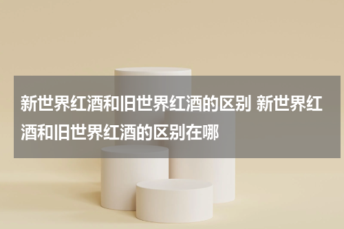 新世界红酒和旧世界红酒的区别 新世界红酒和旧世界红酒的区别在哪