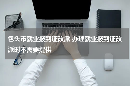 包头市就业报到证改派 办理就业报到证改派时不需要提供