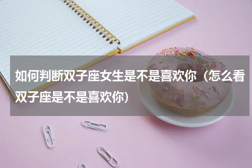 如何判断双子座女生是不是喜欢你（怎么看双子座是不是喜欢你）