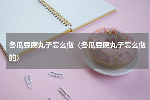 冬瓜豆腐丸子怎么做（冬瓜豆腐丸子怎么做的）