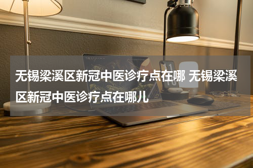 无锡梁溪区新冠中医诊疗点在哪 无锡梁溪区新冠中医诊疗点在哪儿