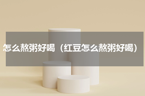 怎么熬粥好喝（红豆怎么熬粥好喝）
